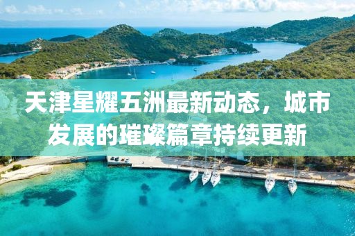 天津星耀五洲最新動態(tài)，城市發(fā)展的璀璨篇章持續(xù)更新