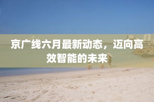 京廣線六月最新動(dòng)態(tài)，邁向高效智能的未來