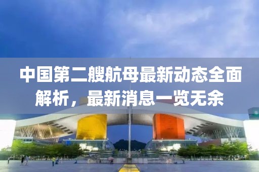 中國第二艘航母最新動態(tài)全面解析，最新消息一覽無余