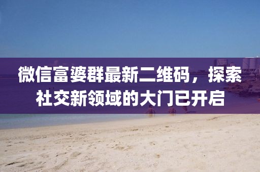 微信富婆群最新二維碼，探索社交新領(lǐng)域的大門已開(kāi)啟