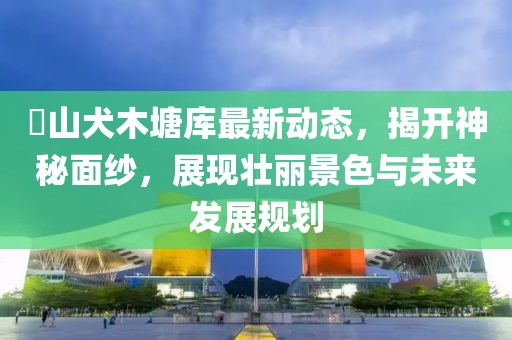 崀山犬木塘庫(kù)最新動(dòng)態(tài)，揭開(kāi)神秘面紗，展現(xiàn)壯麗景色與未來(lái)發(fā)展規(guī)劃