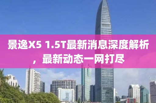 景逸X5 1.5T最新消息深度解析，最新動(dòng)態(tài)一網(wǎng)打盡