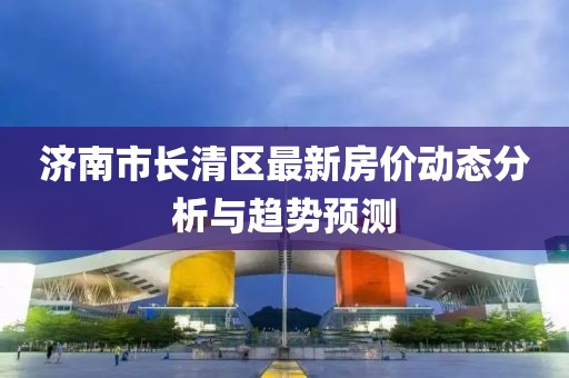 濟(jì)南市長(zhǎng)清區(qū)最新房?jī)r(jià)動(dòng)態(tài)分析與趨勢(shì)預(yù)測(cè)