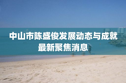 中山市陳盛俊發(fā)展動(dòng)態(tài)與成就最新聚焦消息
