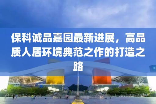 ?？普\(chéng)品嘉園最新進(jìn)展，高品質(zhì)人居環(huán)境典范之作的打造之路