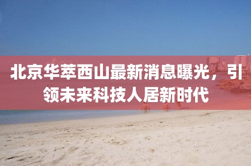 北京華萃西山最新消息曝光，引領(lǐng)未來(lái)科技人居新時(shí)代