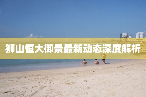 獅山恒大御景最新動(dòng)態(tài)深度解析