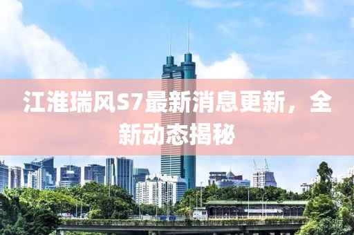 江淮瑞風(fēng)S7最新消息更新，全新動態(tài)揭秘