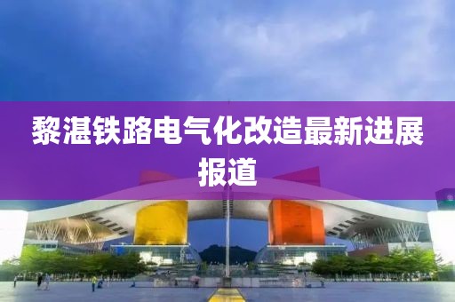 黎湛鐵路電氣化改造最新進(jìn)展報道