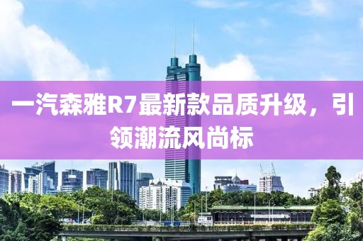 一汽森雅R7最新款品質(zhì)升級，引領(lǐng)潮流風尚標