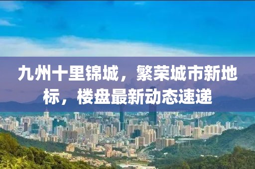九州十里錦城，繁榮城市新地標(biāo)，樓盤最新動(dòng)態(tài)速遞