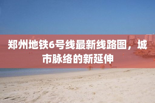 鄭州地鐵6號(hào)線最新線路圖，城市脈絡(luò)的新延伸