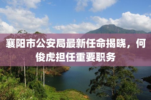 襄陽市公安局最新任命揭曉，何俊虎擔(dān)任重要職務(wù)