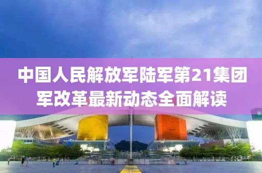 中國(guó)人民解放軍陸軍第21集團(tuán)軍改革最新動(dòng)態(tài)全面解讀
