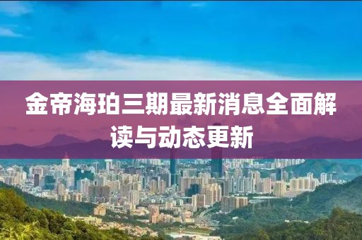 金帝海珀三期最新消息全面解讀與動(dòng)態(tài)更新