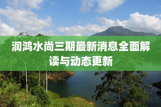 潤鴻水尚三期最新消息全面解讀與動(dòng)態(tài)更新