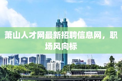 蕭山人才網(wǎng)最新招聘信息網(wǎng)，職場風(fēng)向標(biāo)