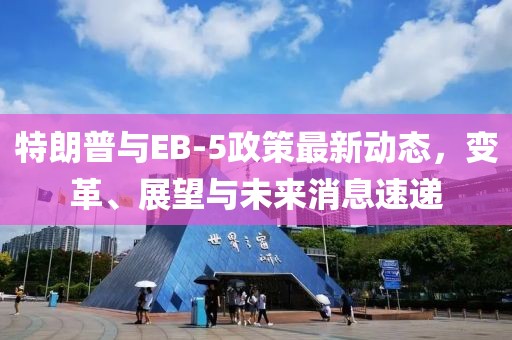 特朗普與EB-5政策最新動(dòng)態(tài)，變革、展望與未來(lái)消息速遞