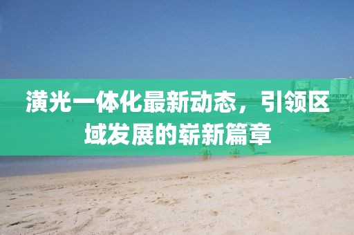 潢光一體化最新動(dòng)態(tài)，引領(lǐng)區(qū)域發(fā)展的嶄新篇章
