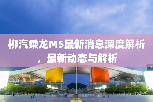 柳汽乘龍M5最新消息深度解析，最新動(dòng)態(tài)與解析