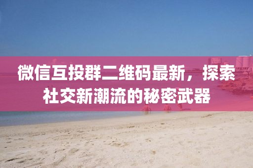 微信互投群二維碼最新，探索社交新潮流的秘密武器