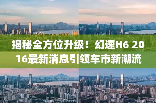 揭秘全方位升級(jí)！幻速H6 2016最新消息引領(lǐng)車市新潮流