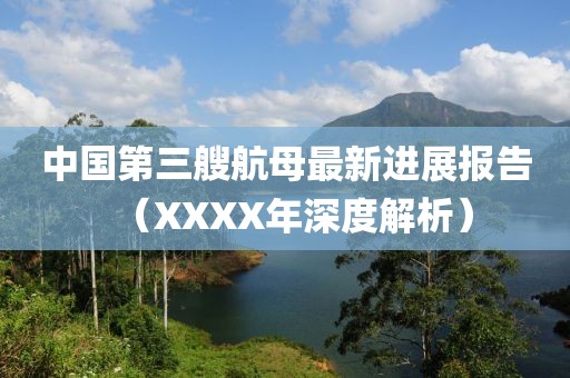 中國(guó)第三艘航母最新進(jìn)展報(bào)告（XXXX年深度解析）