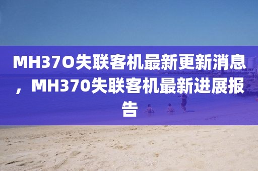MH37O失聯(lián)客機最新更新消息，MH370失聯(lián)客機最新進展報告