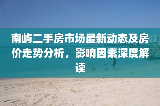 南嶼二手房市場(chǎng)最新動(dòng)態(tài)及房?jī)r(jià)走勢(shì)分析，影響因素深度解讀