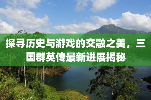 探尋歷史與游戲的交融之美，三國群英傳最新進展揭秘