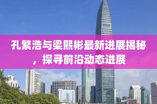 孔繁浩與梁熙彬最新進展揭秘，探尋前沿動態(tài)進展