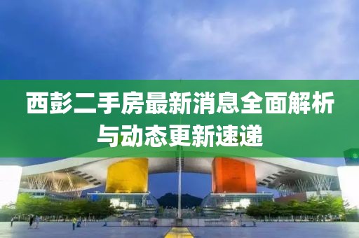 西彭二手房最新消息全面解析與動態(tài)更新速遞