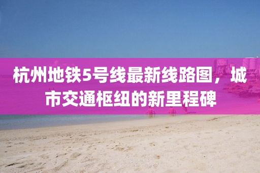 杭州地鐵5號線最新線路圖，城市交通樞紐的新里程碑