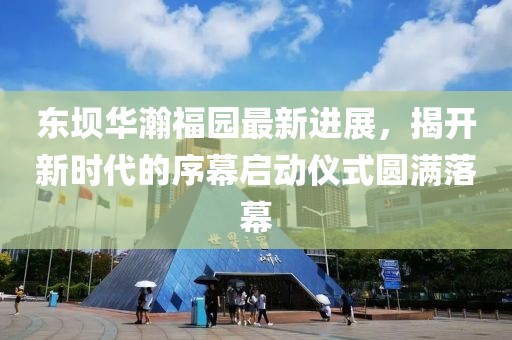 東壩華瀚福園最新進(jìn)展，揭開(kāi)新時(shí)代的序幕啟動(dòng)儀式圓滿落幕
