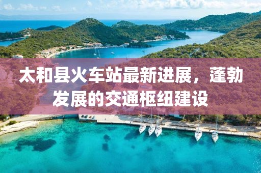 太和縣火車(chē)站最新進(jìn)展，蓬勃發(fā)展的交通樞紐建設(shè)