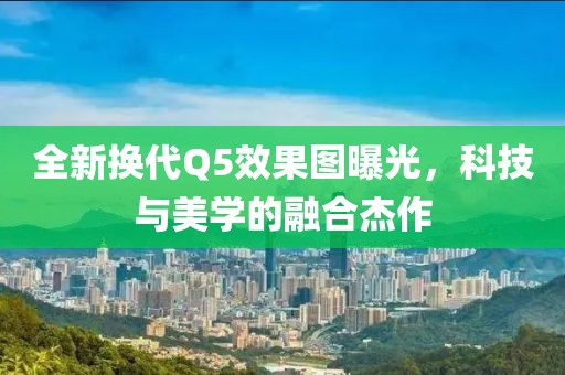 全新?lián)Q代Q5效果圖曝光，科技與美學(xué)的融合杰作