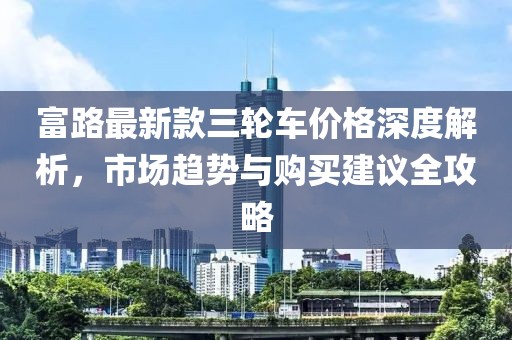 富路最新款三輪車價(jià)格深度解析，市場(chǎng)趨勢(shì)與購(gòu)買建議全攻略