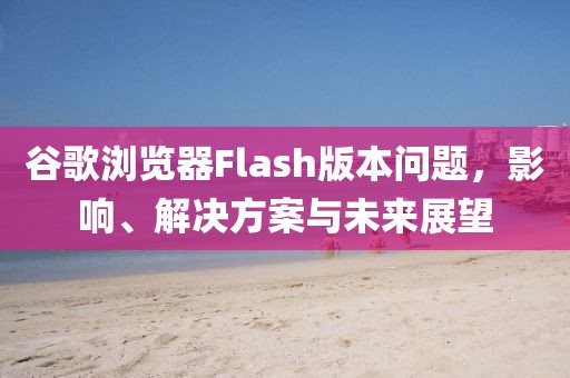谷歌瀏覽器Flash版本問題，影響、解決方案與未來展望