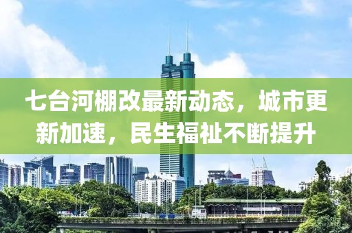 七臺河棚改最新動態(tài)，城市更新加速，民生福祉不斷提升
