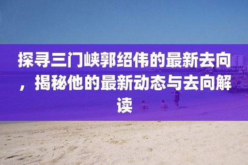 探尋三門峽郭紹偉的最新去向，揭秘他的最新動態(tài)與去向解讀