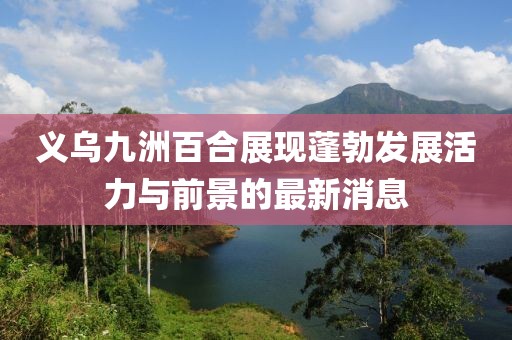 義烏九洲百合展現(xiàn)蓬勃發(fā)展活力與前景的最新消息