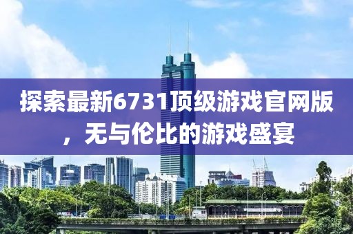 探索最新6731頂級游戲官網版，無與倫比的游戲盛宴
