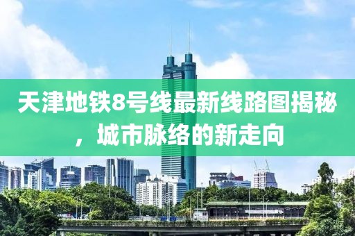 天津地鐵8號(hào)線最新線路圖揭秘，城市脈絡(luò)的新走向
