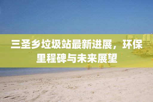 三圣鄉(xiāng)垃圾站最新進展，環(huán)保里程碑與未來展望
