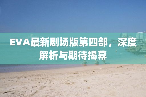 EVA最新劇場版第四部，深度解析與期待揭幕
