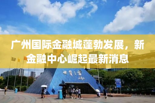 廣州國(guó)際金融城蓬勃發(fā)展，新金融中心崛起最新消息
