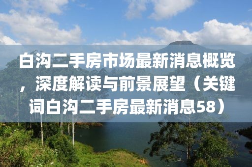 白溝二手房市場最新消息概覽，深度解讀與前景展望（關(guān)鍵詞白溝二手房最新消息58）