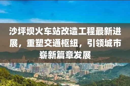 沙坪壩火車站改造工程最新進(jìn)展，重塑交通樞紐，引領(lǐng)城市嶄新篇章發(fā)展