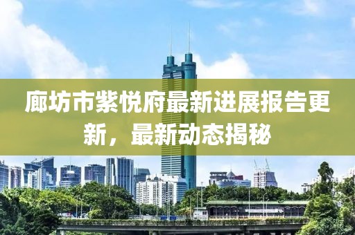 廊坊市紫悅府最新進(jìn)展報(bào)告更新，最新動(dòng)態(tài)揭秘