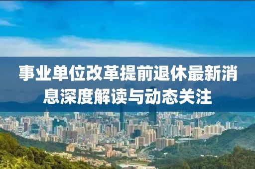 事業(yè)單位改革提前退休最新消息深度解讀與動態(tài)關(guān)注